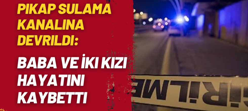 Pikap Sulama Kanalına Devrildi: Baba ve İki Kızı Hayatını Kaybetti